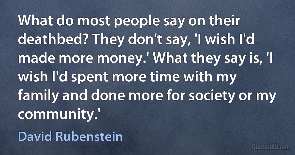 What do most people say on their deathbed? They don't say, 'I wish I'd made more money.' What they say is, 'I wish I'd spent more time with my family and done more for society or my community.' (David Rubenstein)