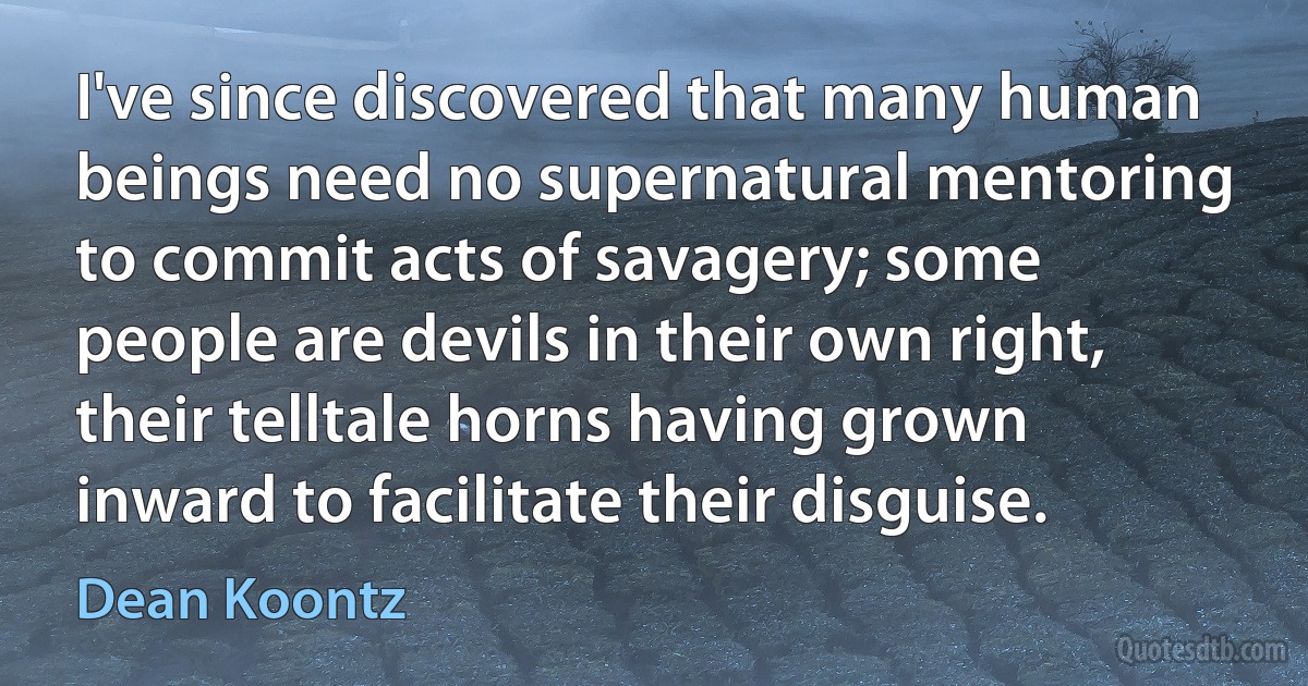 I've since discovered that many human beings need no supernatural mentoring to commit acts of savagery; some people are devils in their own right, their telltale horns having grown inward to facilitate their disguise. (Dean Koontz)