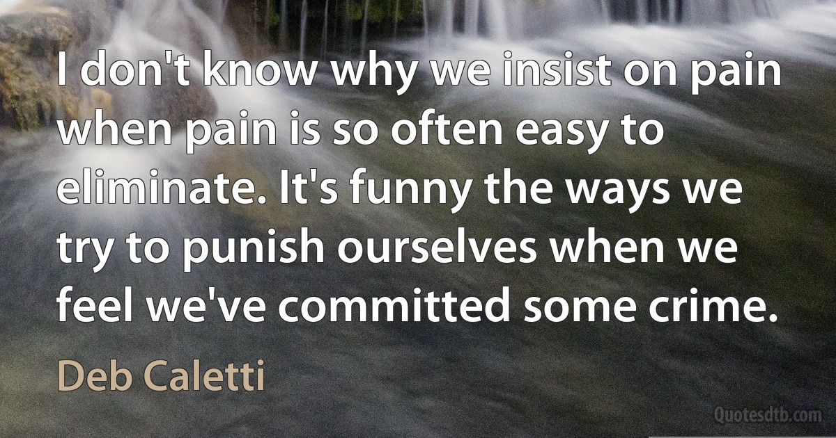 I don't know why we insist on pain when pain is so often easy to eliminate. It's funny the ways we try to punish ourselves when we feel we've committed some crime. (Deb Caletti)