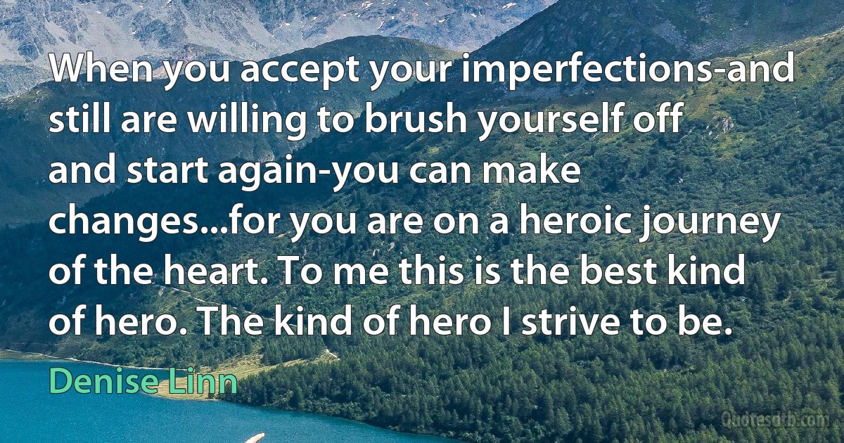 When you accept your imperfections-and still are willing to brush yourself off and start again-you can make changes...for you are on a heroic journey of the heart. To me this is the best kind of hero. The kind of hero I strive to be. (Denise Linn)