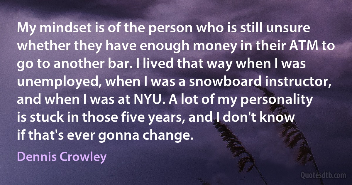 My mindset is of the person who is still unsure whether they have enough money in their ATM to go to another bar. I lived that way when I was unemployed, when I was a snowboard instructor, and when I was at NYU. A lot of my personality is stuck in those five years, and I don't know if that's ever gonna change. (Dennis Crowley)