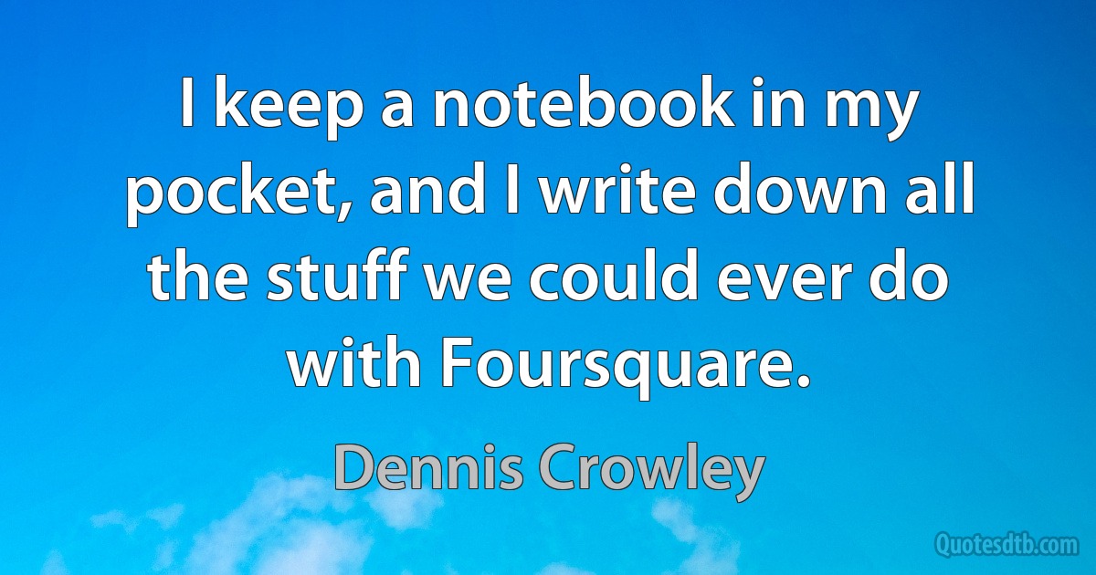 I keep a notebook in my pocket, and I write down all the stuff we could ever do with Foursquare. (Dennis Crowley)