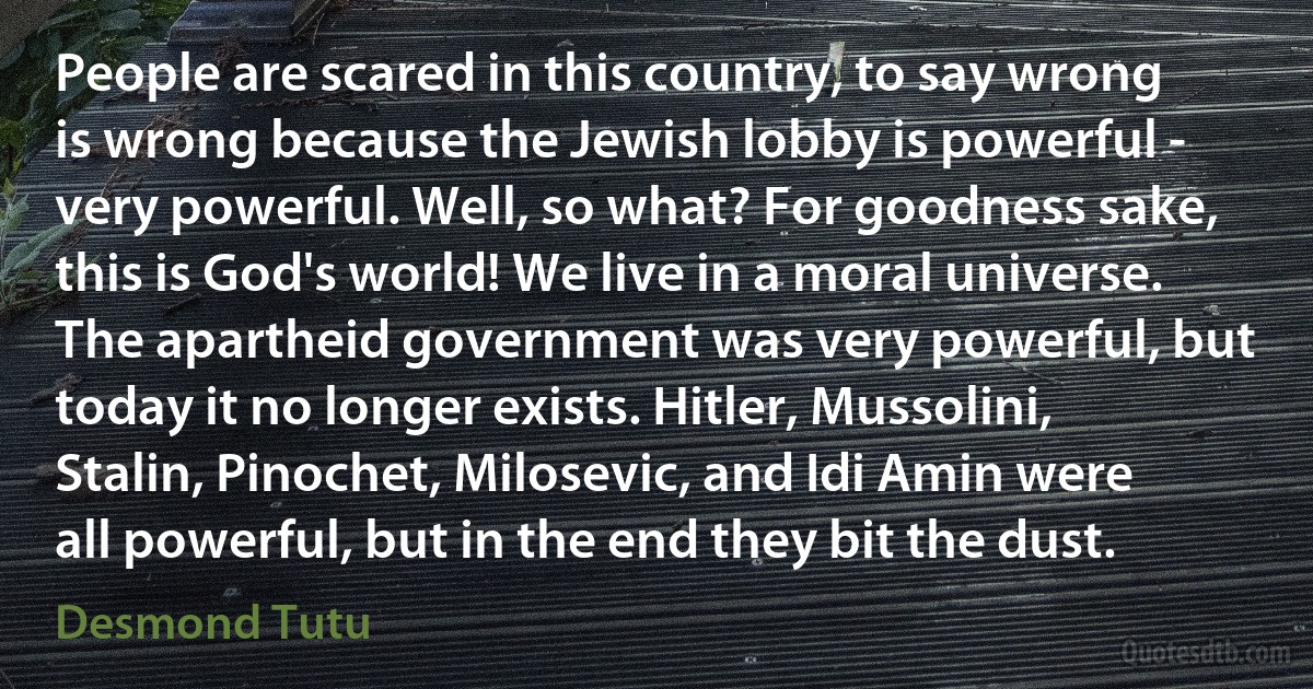 People are scared in this country, to say wrong is wrong because the Jewish lobby is powerful - very powerful. Well, so what? For goodness sake, this is God's world! We live in a moral universe. The apartheid government was very powerful, but today it no longer exists. Hitler, Mussolini, Stalin, Pinochet, Milosevic, and Idi Amin were all powerful, but in the end they bit the dust. (Desmond Tutu)