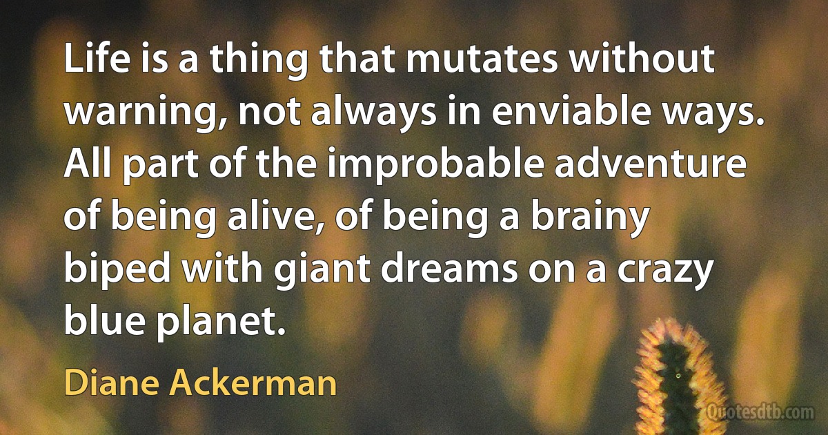 Life is a thing that mutates without warning, not always in enviable ways. All part of the improbable adventure of being alive, of being a brainy biped with giant dreams on a crazy blue planet. (Diane Ackerman)