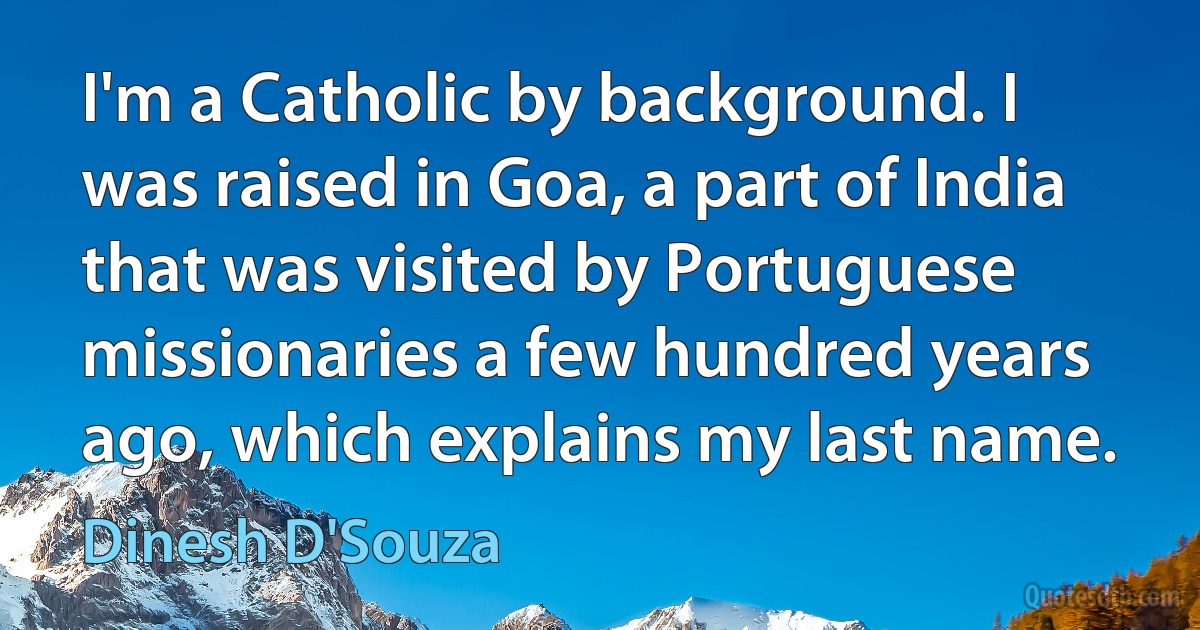 I'm a Catholic by background. I was raised in Goa, a part of India that was visited by Portuguese missionaries a few hundred years ago, which explains my last name. (Dinesh D'Souza)