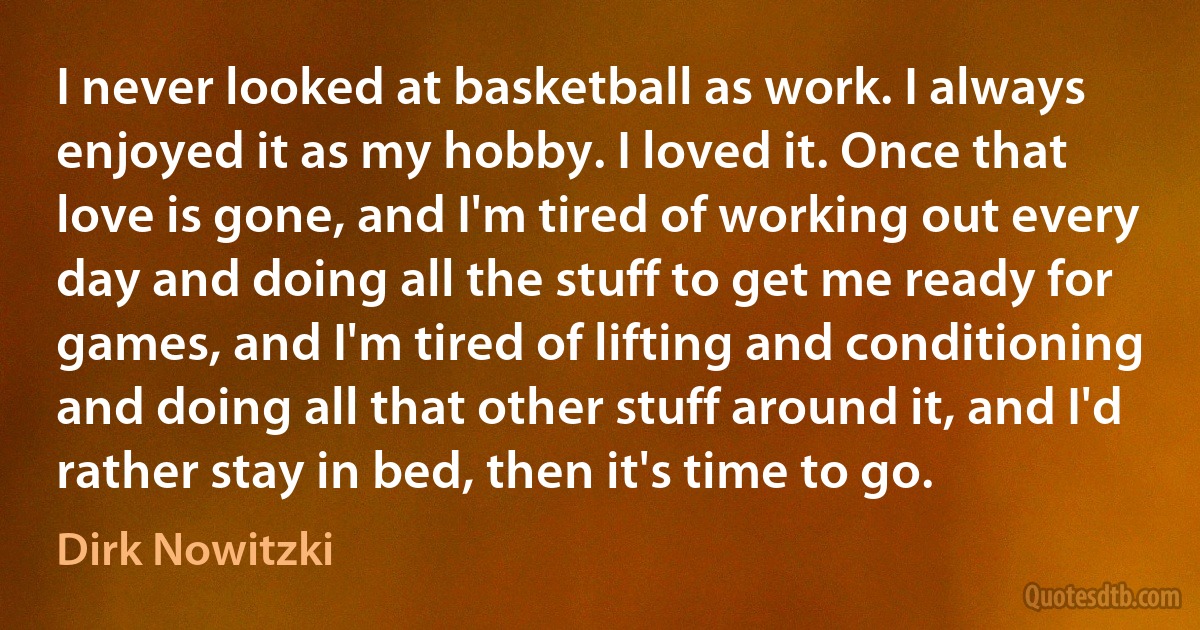 I never looked at basketball as work. I always enjoyed it as my hobby. I loved it. Once that love is gone, and I'm tired of working out every day and doing all the stuff to get me ready for games, and I'm tired of lifting and conditioning and doing all that other stuff around it, and I'd rather stay in bed, then it's time to go. (Dirk Nowitzki)