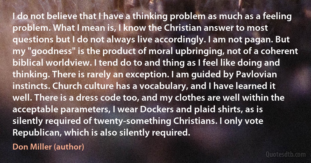 I do not believe that I have a thinking problem as much as a feeling problem. What I mean is, I know the Christian answer to most questions but I do not always live accordingly. I am not pagan. But my "goodness" is the product of moral upbringing, not of a coherent biblical worldview. I tend do to and thing as I feel like doing and thinking. There is rarely an exception. I am guided by Pavlovian instincts. Church culture has a vocabulary, and I have learned it well. There is a dress code too, and my clothes are well within the acceptable parameters, I wear Dockers and plaid shirts, as is silently required of twenty-something Christians. I only vote Republican, which is also silently required. (Don Miller (author))