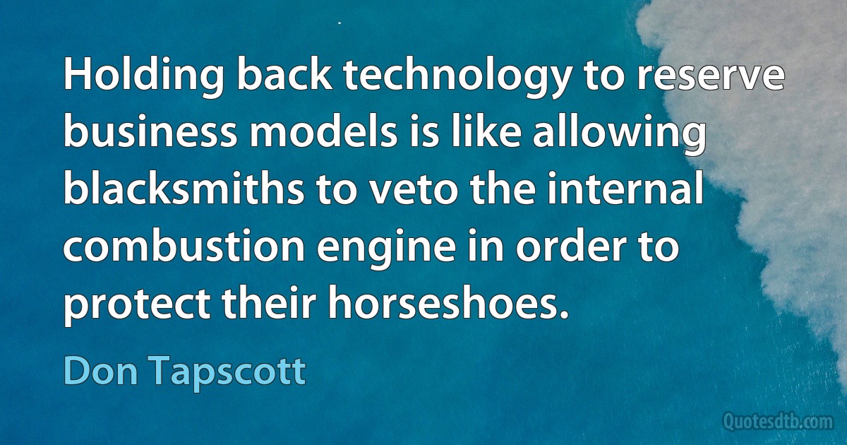 Holding back technology to reserve business models is like allowing blacksmiths to veto the internal combustion engine in order to protect their horseshoes. (Don Tapscott)