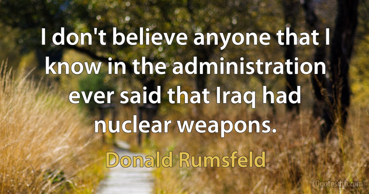 I don't believe anyone that I know in the administration ever said that Iraq had nuclear weapons. (Donald Rumsfeld)