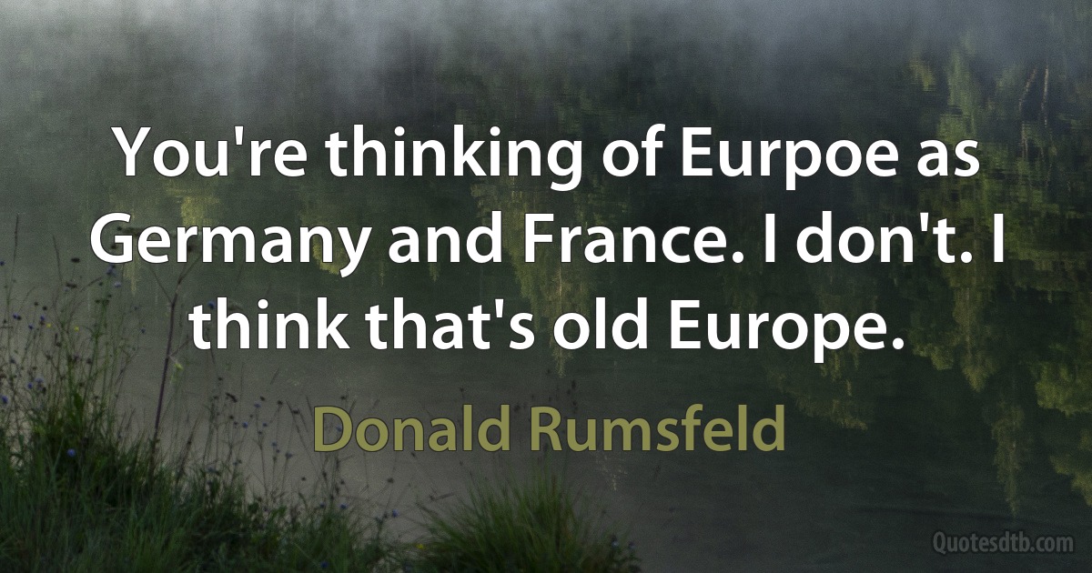 You're thinking of Eurpoe as Germany and France. I don't. I think that's old Europe. (Donald Rumsfeld)