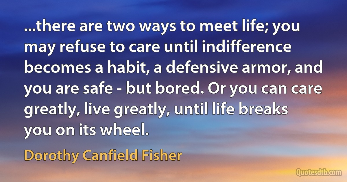 ...there are two ways to meet life; you may refuse to care until indifference becomes a habit, a defensive armor, and you are safe - but bored. Or you can care greatly, live greatly, until life breaks you on its wheel. (Dorothy Canfield Fisher)