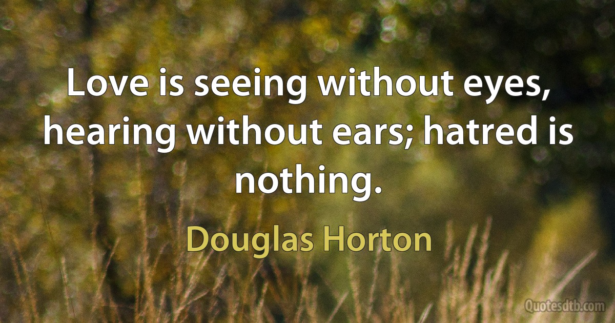 Love is seeing without eyes, hearing without ears; hatred is nothing. (Douglas Horton)