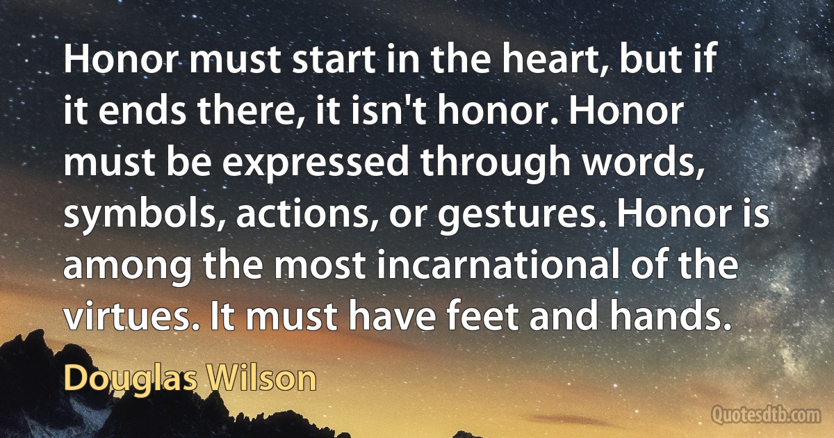 Honor must start in the heart, but if it ends there, it isn't honor. Honor must be expressed through words, symbols, actions, or gestures. Honor is among the most incarnational of the virtues. It must have feet and hands. (Douglas Wilson)