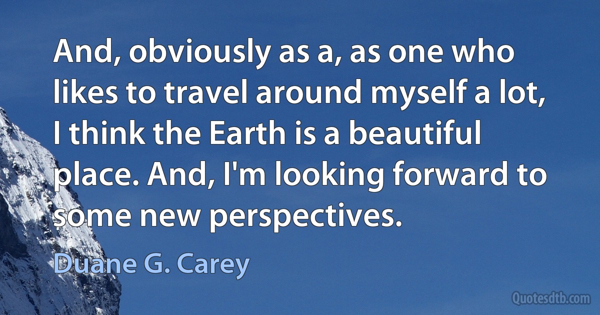 And, obviously as a, as one who likes to travel around myself a lot, I think the Earth is a beautiful place. And, I'm looking forward to some new perspectives. (Duane G. Carey)