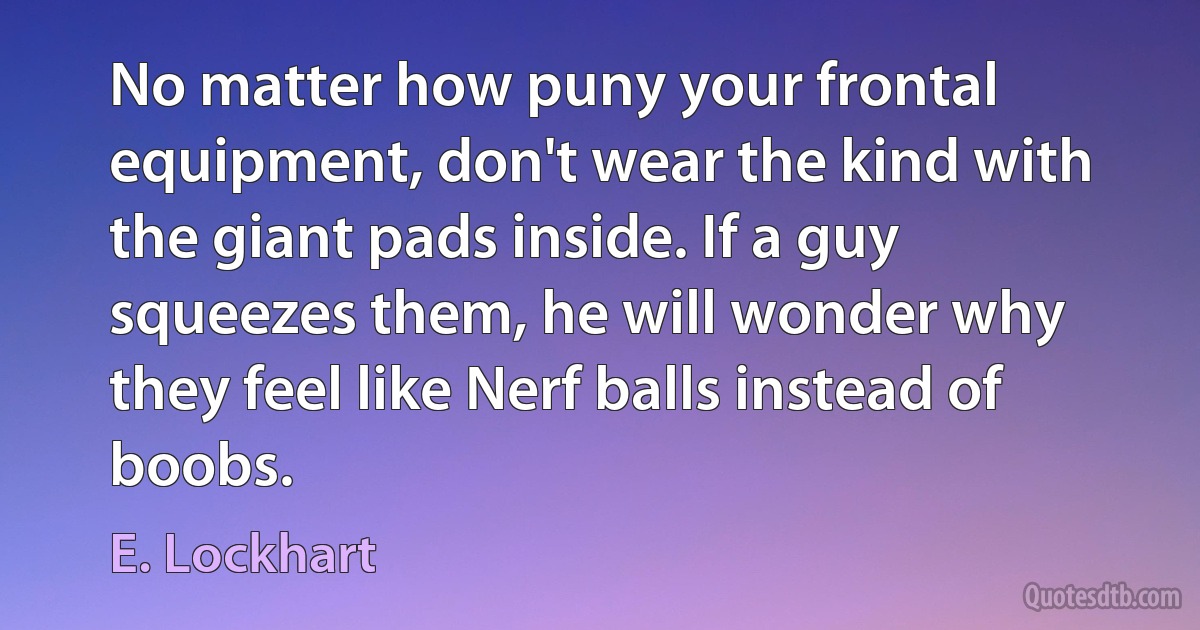 No matter how puny your frontal equipment, don't wear the kind with the giant pads inside. If a guy squeezes them, he will wonder why they feel like Nerf balls instead of boobs. (E. Lockhart)