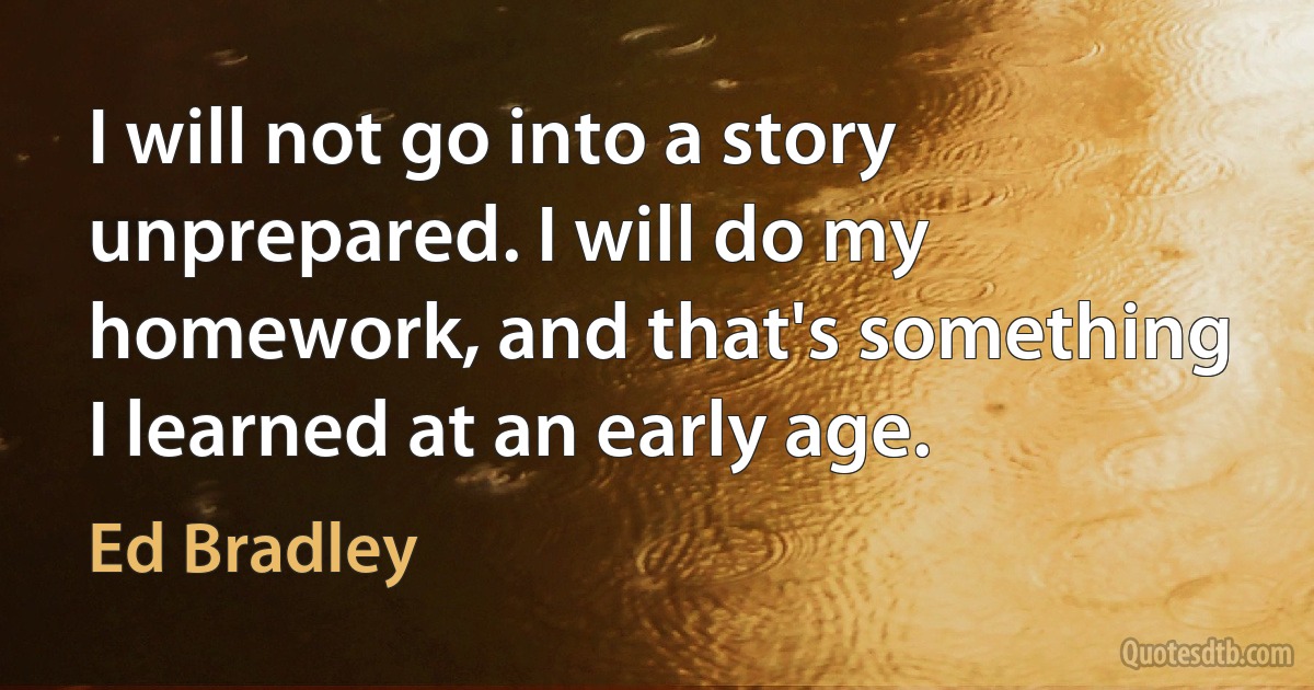 I will not go into a story unprepared. I will do my homework, and that's something I learned at an early age. (Ed Bradley)