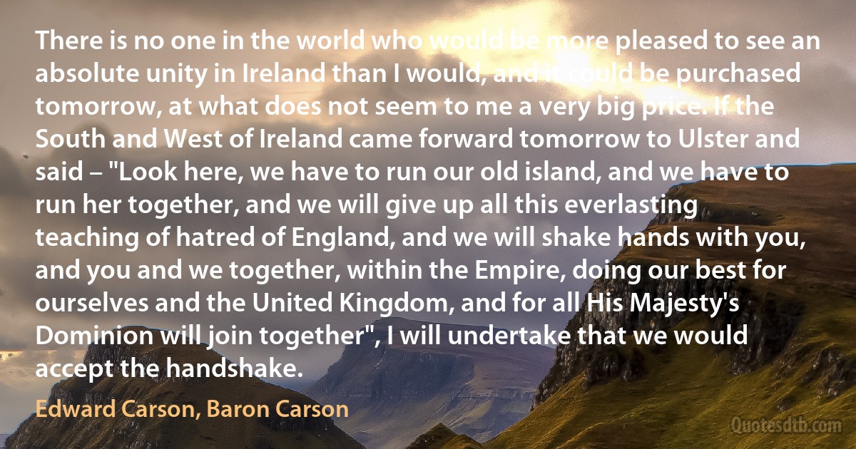 There is no one in the world who would be more pleased to see an absolute unity in Ireland than I would, and it could be purchased tomorrow, at what does not seem to me a very big price. If the South and West of Ireland came forward tomorrow to Ulster and said – "Look here, we have to run our old island, and we have to run her together, and we will give up all this everlasting teaching of hatred of England, and we will shake hands with you, and you and we together, within the Empire, doing our best for ourselves and the United Kingdom, and for all His Majesty's Dominion will join together", I will undertake that we would accept the handshake. (Edward Carson, Baron Carson)