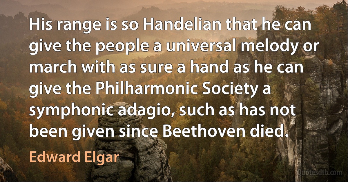 His range is so Handelian that he can give the people a universal melody or march with as sure a hand as he can give the Philharmonic Society a symphonic adagio, such as has not been given since Beethoven died. (Edward Elgar)