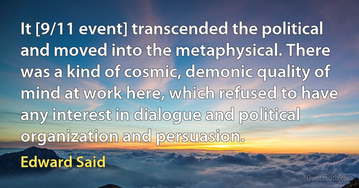 It [9/11 event] transcended the political and moved into the metaphysical. There was a kind of cosmic, demonic quality of mind at work here, which refused to have any interest in dialogue and political organization and persuasion. (Edward Said)