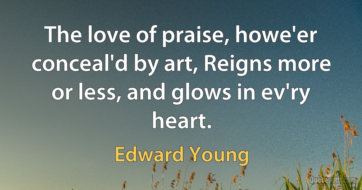 The love of praise, howe'er conceal'd by art, Reigns more or less, and glows in ev'ry heart. (Edward Young)