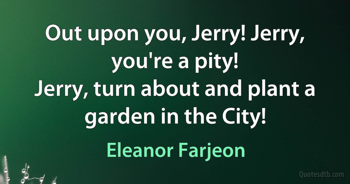 Out upon you, Jerry! Jerry, you're a pity!
Jerry, turn about and plant a garden in the City! (Eleanor Farjeon)