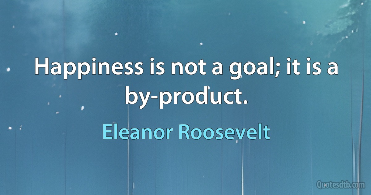 Happiness is not a goal; it is a by-product. (Eleanor Roosevelt)