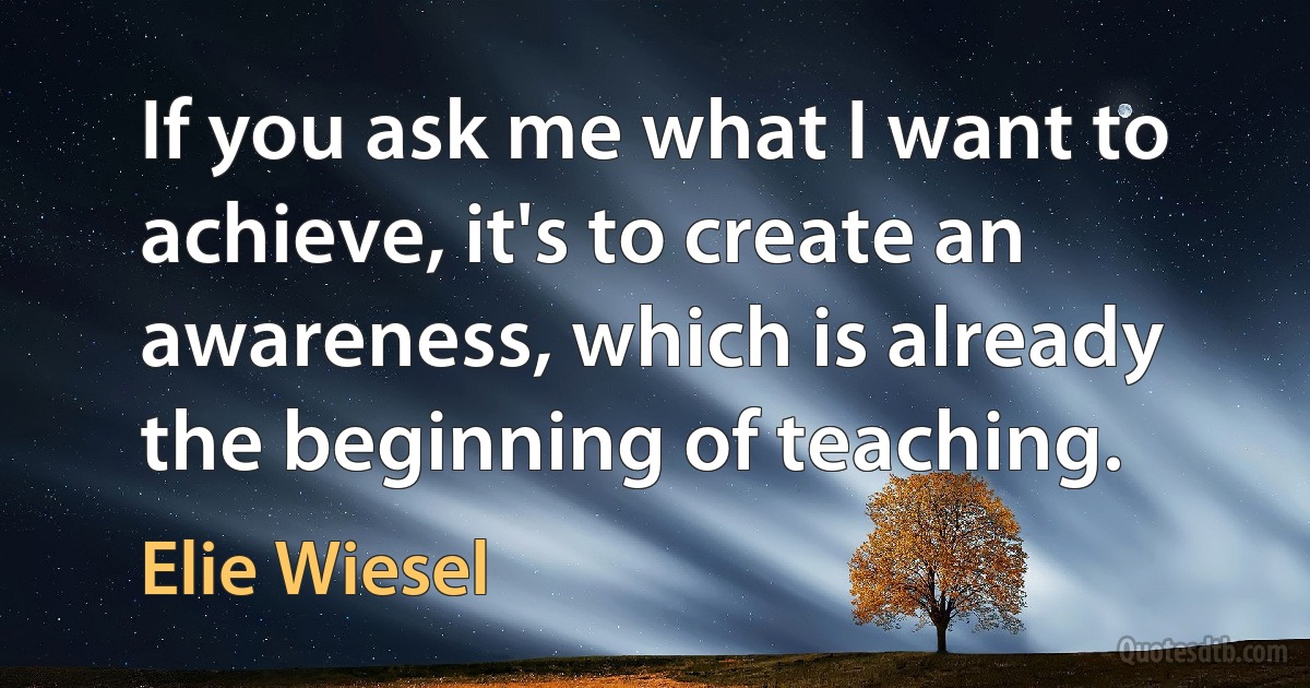 If you ask me what I want to achieve, it's to create an awareness, which is already the beginning of teaching. (Elie Wiesel)