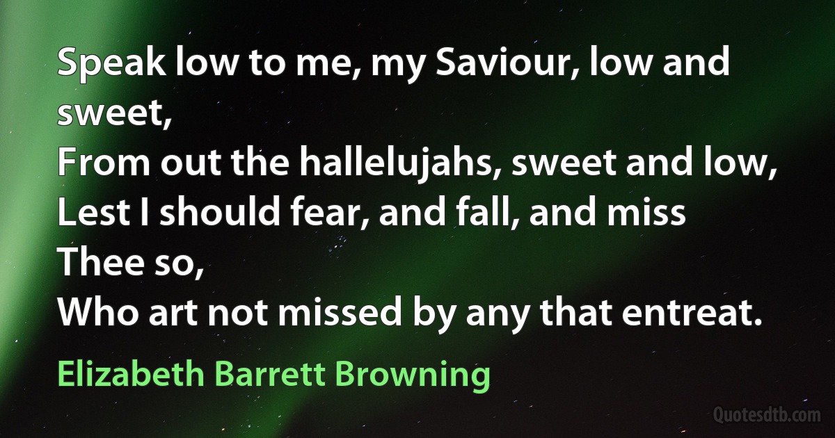 Speak low to me, my Saviour, low and sweet,
From out the hallelujahs, sweet and low,
Lest I should fear, and fall, and miss Thee so,
Who art not missed by any that entreat. (Elizabeth Barrett Browning)