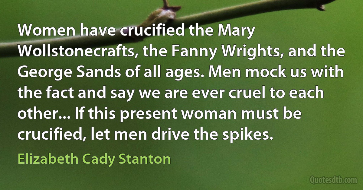 Women have crucified the Mary Wollstonecrafts, the Fanny Wrights, and the George Sands of all ages. Men mock us with the fact and say we are ever cruel to each other... If this present woman must be crucified, let men drive the spikes. (Elizabeth Cady Stanton)