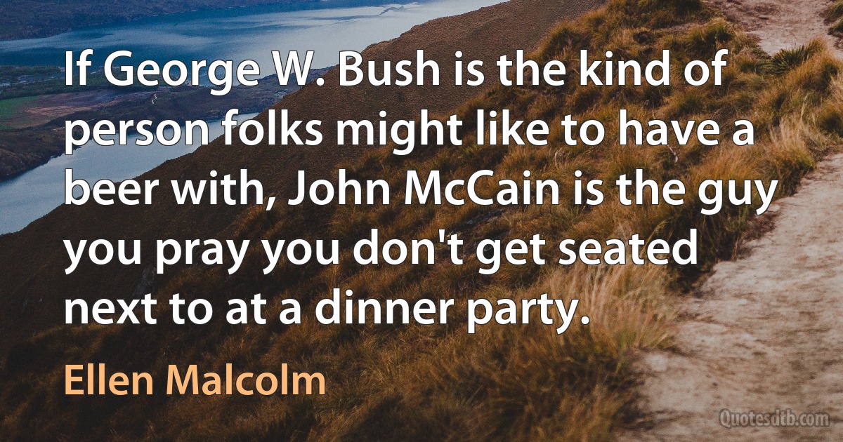 If George W. Bush is the kind of person folks might like to have a beer with, John McCain is the guy you pray you don't get seated next to at a dinner party. (Ellen Malcolm)