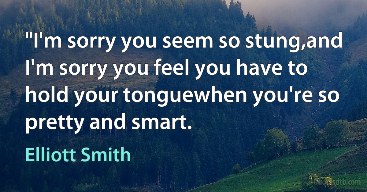 "I'm sorry you seem so stung,and I'm sorry you feel you have to hold your tonguewhen you're so pretty and smart. (Elliott Smith)