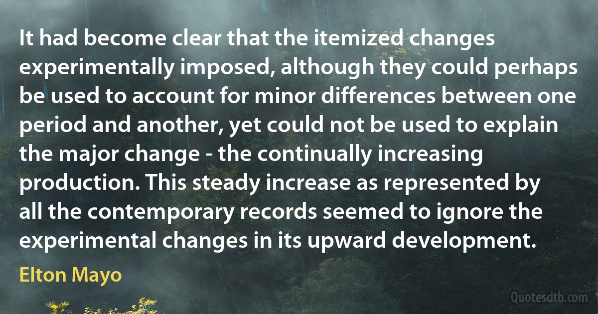 It had become clear that the itemized changes experimentally imposed, although they could perhaps be used to account for minor differences between one period and another, yet could not be used to explain the major change - the continually increasing production. This steady increase as represented by all the contemporary records seemed to ignore the experimental changes in its upward development. (Elton Mayo)