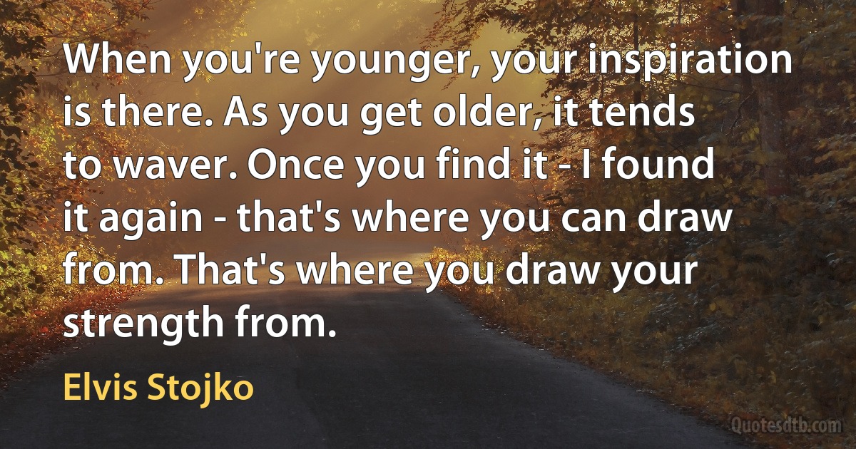 When you're younger, your inspiration is there. As you get older, it tends to waver. Once you find it - I found it again - that's where you can draw from. That's where you draw your strength from. (Elvis Stojko)