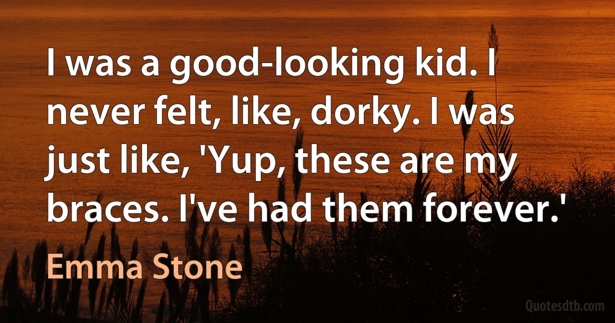 I was a good-looking kid. I never felt, like, dorky. I was just like, 'Yup, these are my braces. I've had them forever.' (Emma Stone)