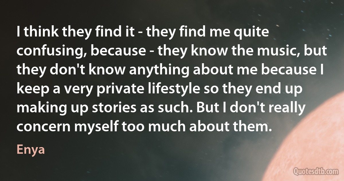 I think they find it - they find me quite confusing, because - they know the music, but they don't know anything about me because I keep a very private lifestyle so they end up making up stories as such. But I don't really concern myself too much about them. (Enya)