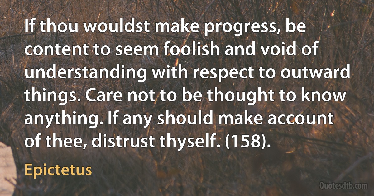 If thou wouldst make progress, be content to seem foolish and void of understanding with respect to outward things. Care not to be thought to know anything. If any should make account of thee, distrust thyself. (158). (Epictetus)