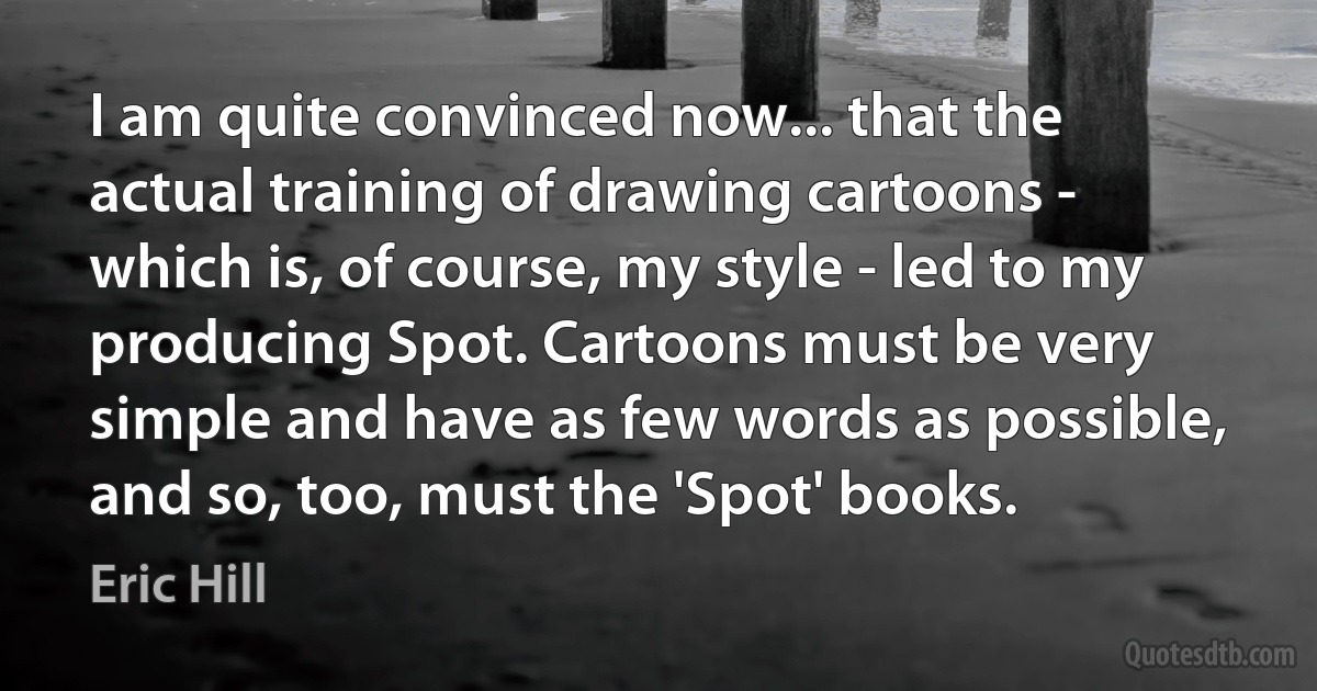 I am quite convinced now... that the actual training of drawing cartoons - which is, of course, my style - led to my producing Spot. Cartoons must be very simple and have as few words as possible, and so, too, must the 'Spot' books. (Eric Hill)