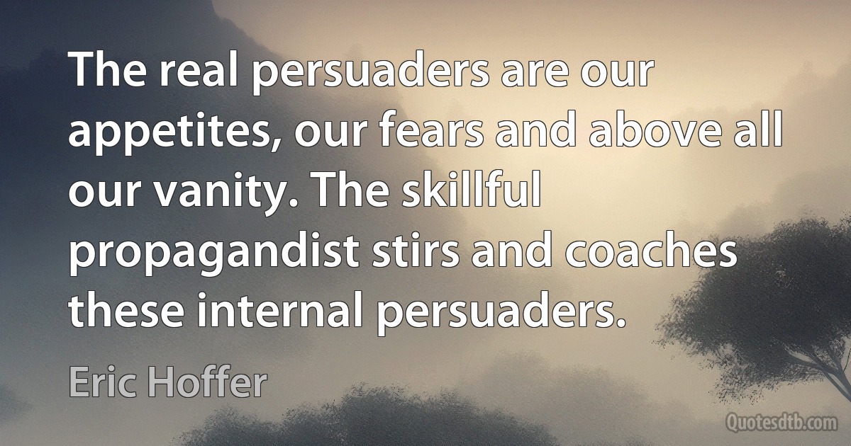 The real persuaders are our appetites, our fears and above all our vanity. The skillful propagandist stirs and coaches these internal persuaders. (Eric Hoffer)