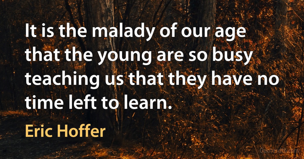 It is the malady of our age that the young are so busy teaching us that they have no time left to learn. (Eric Hoffer)