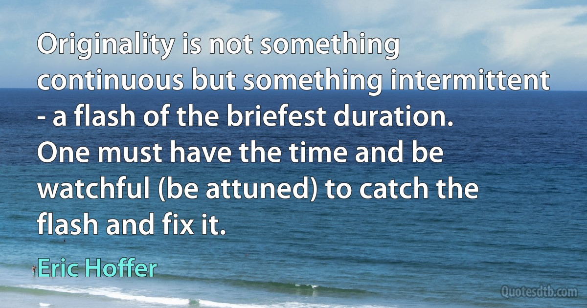 Originality is not something continuous but something intermittent - a flash of the briefest duration. One must have the time and be watchful (be attuned) to catch the flash and fix it. (Eric Hoffer)