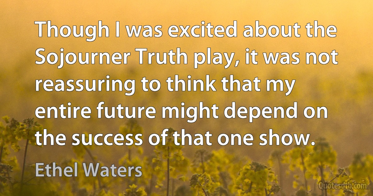 Though I was excited about the Sojourner Truth play, it was not reassuring to think that my entire future might depend on the success of that one show. (Ethel Waters)