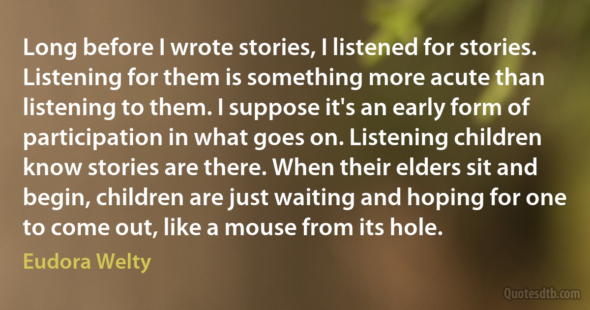 Long before I wrote stories, I listened for stories. Listening for them is something more acute than listening to them. I suppose it's an early form of participation in what goes on. Listening children know stories are there. When their elders sit and begin, children are just waiting and hoping for one to come out, like a mouse from its hole. (Eudora Welty)