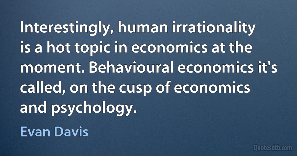 Interestingly, human irrationality is a hot topic in economics at the moment. Behavioural economics it's called, on the cusp of economics and psychology. (Evan Davis)