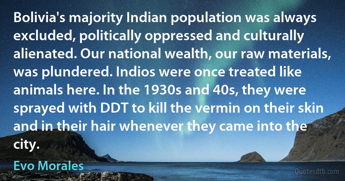 Bolivia's majority Indian population was always excluded, politically oppressed and culturally alienated. Our national wealth, our raw materials, was plundered. Indios were once treated like animals here. In the 1930s and 40s, they were sprayed with DDT to kill the vermin on their skin and in their hair whenever they came into the city. (Evo Morales)