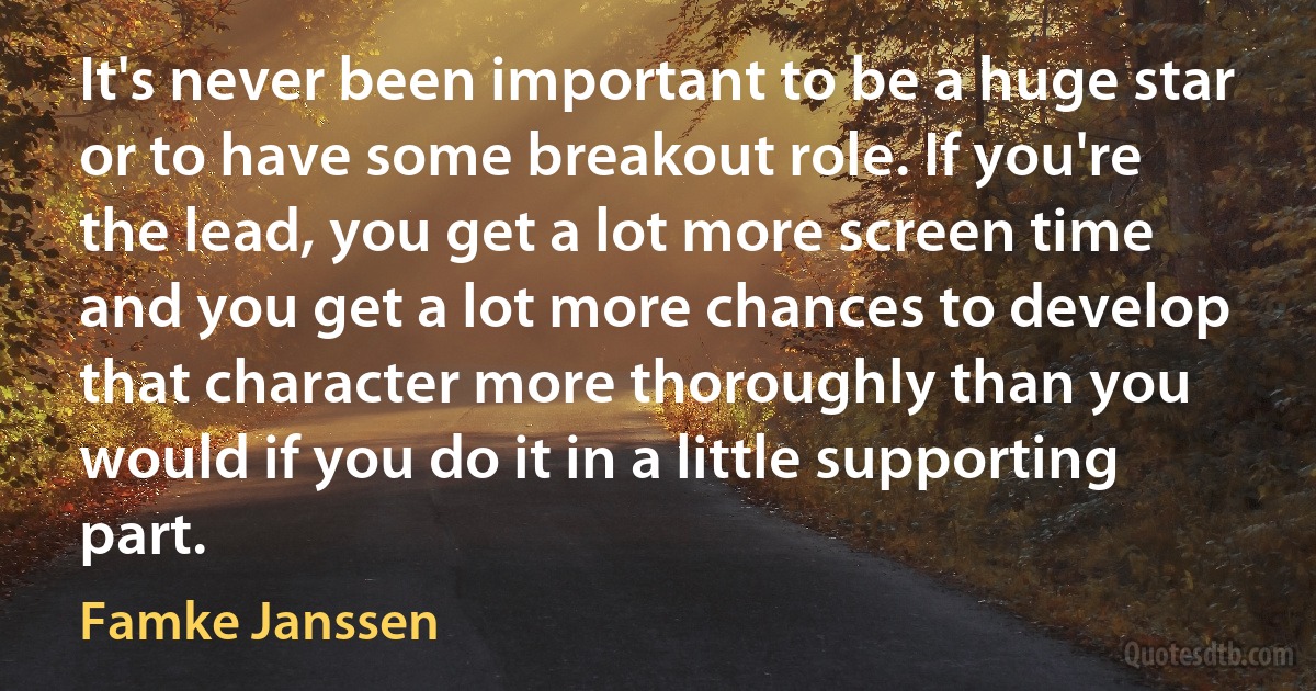 It's never been important to be a huge star or to have some breakout role. If you're the lead, you get a lot more screen time and you get a lot more chances to develop that character more thoroughly than you would if you do it in a little supporting part. (Famke Janssen)