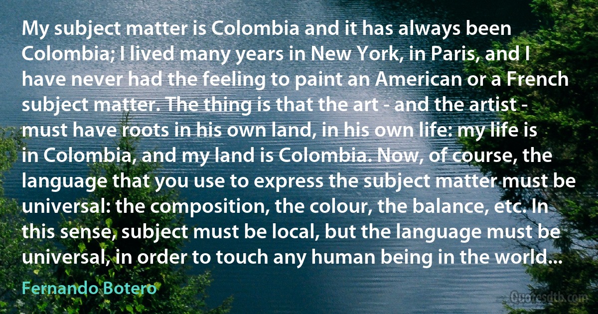 My subject matter is Colombia and it has always been Colombia; I lived many years in New York, in Paris, and I have never had the feeling to paint an American or a French subject matter. The thing is that the art - and the artist - must have roots in his own land, in his own life: my life is in Colombia, and my land is Colombia. Now, of course, the language that you use to express the subject matter must be universal: the composition, the colour, the balance, etc. In this sense, subject must be local, but the language must be universal, in order to touch any human being in the world... (Fernando Botero)