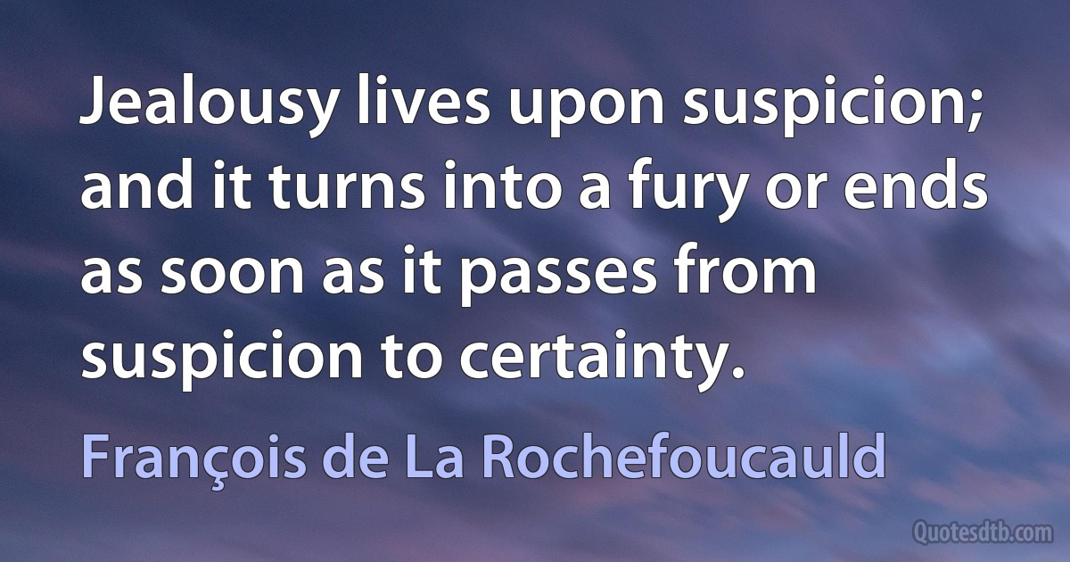 Jealousy lives upon suspicion; and it turns into a fury or ends as soon as it passes from suspicion to certainty. (François de La Rochefoucauld)