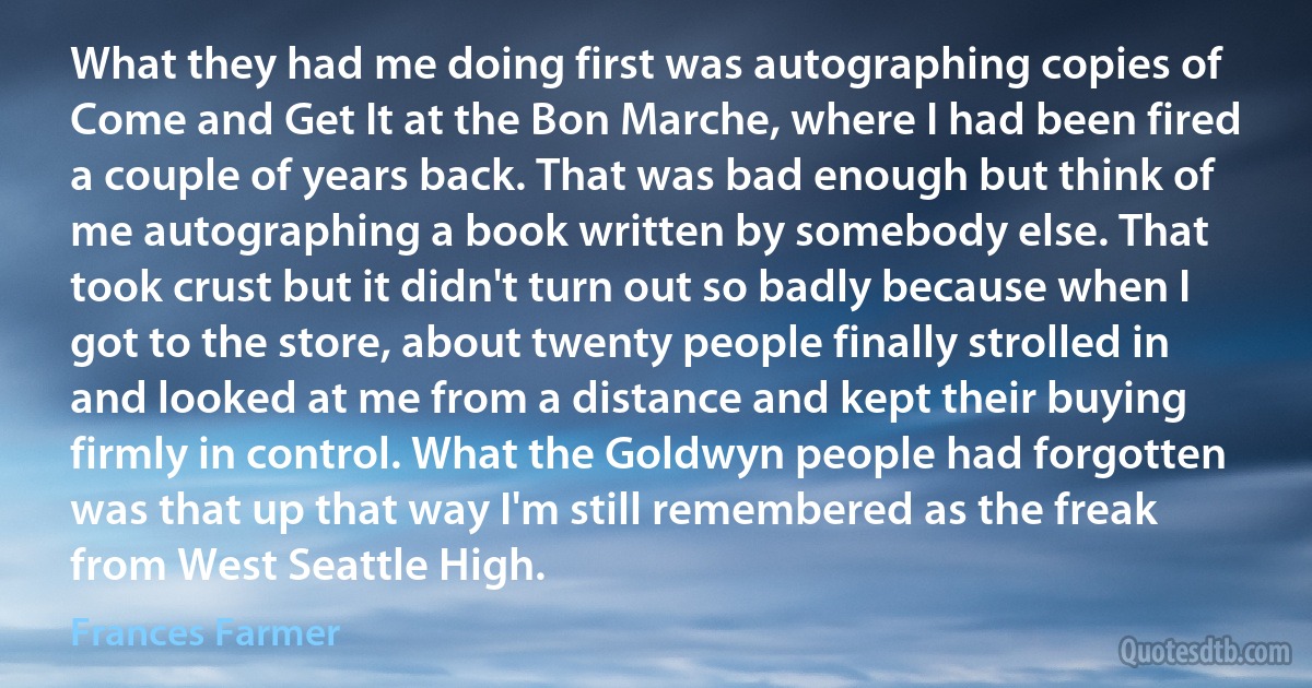 What they had me doing first was autographing copies of Come and Get It at the Bon Marche, where I had been fired a couple of years back. That was bad enough but think of me autographing a book written by somebody else. That took crust but it didn't turn out so badly because when I got to the store, about twenty people finally strolled in and looked at me from a distance and kept their buying firmly in control. What the Goldwyn people had forgotten was that up that way I'm still remembered as the freak from West Seattle High. (Frances Farmer)