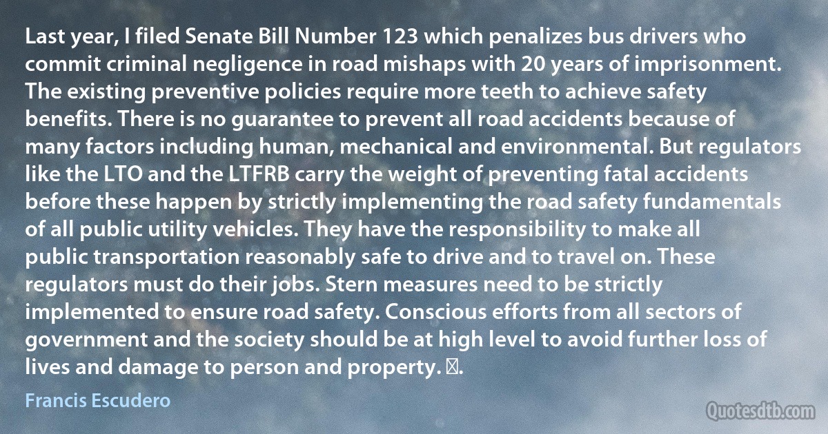 Last year, I filed Senate Bill Number 123 which penalizes bus drivers who commit criminal negligence in road mishaps with 20 years of imprisonment. The existing preventive policies require more teeth to achieve safety benefits. There is no guarantee to prevent all road accidents because of many factors including human, mechanical and environmental. But regulators like the LTO and the LTFRB carry the weight of preventing fatal accidents before these happen by strictly implementing the road safety fundamentals of all public utility vehicles. They have the responsibility to make all public transportation reasonably safe to drive and to travel on. These regulators must do their jobs. Stern measures need to be strictly implemented to ensure road safety. Conscious efforts from all sectors of government and the society should be at high level to avoid further loss of lives and damage to person and property. ‪. (Francis Escudero)