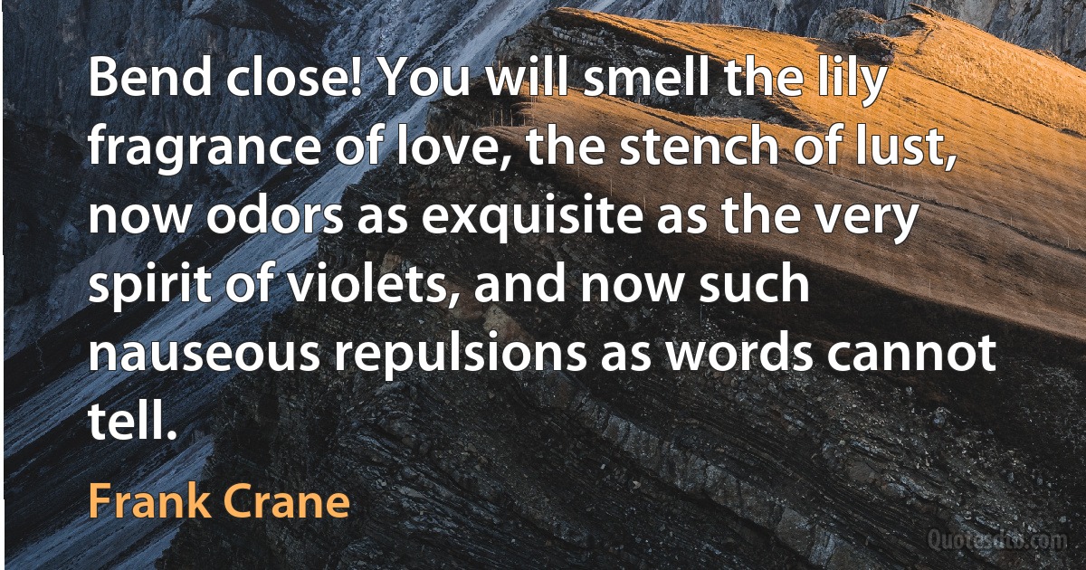 Bend close! You will smell the lily fragrance of love, the stench of lust, now odors as exquisite as the very spirit of violets, and now such nauseous repulsions as words cannot tell. (Frank Crane)